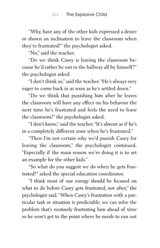 264 The Explosive Child
“Why, have any of the other kids expressed a desire
or shown an inclination to leave the classroom when
they’re frustrated?” the psychologist asked.
“No,” said the teacher.
“Do we think Casey is leaving the classroom be-
cause he’d rather be out in the hallway all by himself?”
the psychologist asked.
“I don’t think so,” said the teacher.“He’s always very
eager to come back in as soon as he’s settled down.”
“Do we think that punishing him after he leaves
the classroom will have any effect on his behavior the
next time he’s frustrated and feels the need to leave
the classroom?” the psychologist asked.
“I don’t know,” said the teacher.“It’s almost as if he’s
in a completely different zone when he’s frustrated.”
“Then I’m not certain why we’d punish Casey for
leaving the classroom,” the psychologist continued.
“Especially if the main reason we’re doing it is to set
an example for the other kids.”
“So what do you suggest we do when he gets frus-
trated?” asked the special education coordinator.
“I think most of our energy should be focused on
what to do before Casey gets frustrated, not after,” the
psychologist said. “When Casey’s frustration with a par-
ticular task or situation is predictable, we can solve the
problem that’s routinely frustrating him ahead of time
so he won’t get to the point where he needs to run out
 