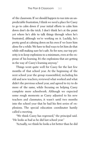 The Plan B Classroom 265
of the classroom. If we should happen to run into an un-
predictable frustration, I think we need a place for Casey
to go to calm down if your initial efforts to calm him
down don’t do the trick. I don’t think he’s at the point
yet where he’s able to talk things through when he’s
frustrated, although we’re working on it. Luckily, he’s
pretty good at calming down on his own if we leave him
alone for a while.We have to ﬁnd ways to let him do that
while still making sure he’s safe. So for now, our top pri-
ority is to keep explosions to a minimum, even at the ex-
pense of his learning. It’s the explosions that are getting
in the way of Casey’s learning anyway.”
Things went quite well for Casey for the last few
months of that school year. At the beginning of the
next school year the group reassembled, including his
old and new teachers, reviewed what worked and what
didn’t the previous school year, and agreed to try to do
more of the same, while focusing on helping Casey
complete more schoolwork. Although we expected
some rough moments as Casey adjusted to his new
teachers and classmates, it wasn’t until two months
into the school year that he had his ﬁrst series of ex-
plosions. The special education coordinator hastily
called a meeting.
“We think Casey has regressed,” the principal said.
“He looks as bad as he did last school year.”
“Actually, we think he looks a lot better than he did
 