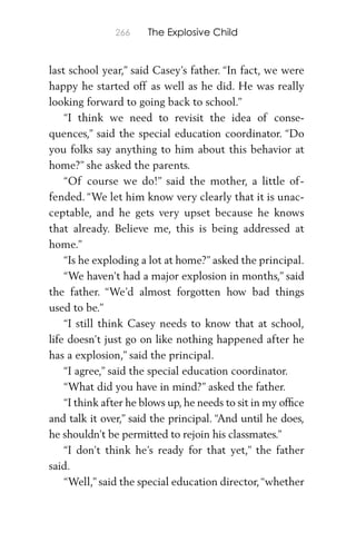 266 The Explosive Child
last school year,” said Casey’s father. “In fact, we were
happy he started off as well as he did. He was really
looking forward to going back to school.”
“I think we need to revisit the idea of conse-
quences,” said the special education coordinator. “Do
you folks say anything to him about this behavior at
home?” she asked the parents.
“Of course we do!” said the mother, a little of-
fended. “We let him know very clearly that it is unac-
ceptable, and he gets very upset because he knows
that already. Believe me, this is being addressed at
home.”
“Is he exploding a lot at home?” asked the principal.
“We haven’t had a major explosion in months,” said
the father. “We’d almost forgotten how bad things
used to be.”
“I still think Casey needs to know that at school,
life doesn’t just go on like nothing happened after he
has a explosion,” said the principal.
“I agree,” said the special education coordinator.
“What did you have in mind?” asked the father.
“I think after he blows up, he needs to sit in my ofﬁce
and talk it over,” said the principal. “And until he does,
he shouldn’t be permitted to rejoin his classmates.”
“I don’t think he’s ready for that yet,” the father
said.
“Well,” said the special education director,“whether
 