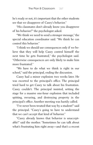 The Plan B Classroom 267
he’s ready or not, it’s important that the other students
see that we disapprove of Casey’s behavior.”
“His classmates don’t already know you disapprove
of his behavior?” the psychologist asked.
“We think we need to send a stronger message,” the
special education coordinator said. “We think he can
control this behavior.”
“I think we should use consequences only if we be-
lieve that they will help Casey control himself the
next time he gets frustrated,” the psychologist said.
“Otherwise consequences are only likely to make him
more frustrated.”
“We have to do what we think is right in our
school,” said the principal, ending the discussion.
Casey had a minor explosion two weeks later. He
was escorted to the principal’s ofﬁce. The principal
tried hard to get Casey to talk about his frustration.
Casey couldn’t. The principal insisted, setting the
stage for a massive one-hour explosion that included
spitting, swearing, and destroying property in the
principal’s ofﬁce. Another meeting was hastily called.
“I’ve never been treated that way by a student!” said
the principal. “Casey’s going to have to understand
that we can’t accept that kind of behavior.”
“Casey already knows that behavior is unaccept-
able!” said the mother. “Sometimes he can talk about
what’s frustrating him right away—and that’s a recent
 