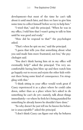 268 The Explosive Child
development—but most of the time he can’t talk
about it until much later, and then we have to give him
some time to collect himself before we try to help him.”
“I tried that,” said the principal. “When he was in
my ofﬁce, I told him that I wasn’t going to talk to him
until he was good and ready.”
“How did he respond to that?” the psychologist
asked.
“That’s when he spit on me,” said the principal.
“I guess that tells you that something about what
you said made him more frustrated, not less,” the psy-
chologist said.
“You don’t think having him sit in my ofﬁce will
eventually help?” asked the principal. “I’m very un-
comfortable having him blow up and then watch him
go happily out to recess and rejoin the other kids with-
out there being some kind of consequence. I’m strug-
gling with this.”
“I think sitting in your ofﬁce would work great if
Casey experienced it as a place where he could calm
down, rather than as a place where he’s asked to do
something he can’t do yet—namely, talk about things
immediately—or where he feels he’s being punished for
something he already knows he shouldn’t have done.”
“So why doesn’t he just tell me he knows his behav-
ior is unacceptable?” asked the principal.
“I don’t think Casey can ﬁgure out why he behaves
 
