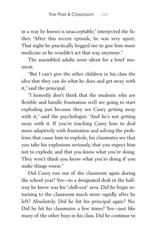The Plan B Classroom 269
in a way he knows is unacceptable,” interjected the fa-
ther. “After this recent episode, he was very upset.
That night he practically begged me to give him more
medicine so he wouldn’t act that way anymore.”
The assembled adults were silent for a brief mo-
ment.
“But I can’t give the other children in his class the
idea that they can do what he does and get away with
it,” said the principal.
“I honestly don’t think that the students who are
ﬂexible and handle frustration well are going to start
exploding just because they see Casey getting away
with it,” said the psychologist. “And he’s not getting
away with it. If you’re teaching Casey how to deal
more adaptively with frustration and solving the prob-
lems that cause him to explode, his classmates see that
you take his explosions seriously, that you expect him
not to explode, and that you know what you’re doing.
They won’t think you know what you’re doing if you
make things worse.”
Did Casey run out of the classroom again during
the school year? Yes—to a designated desk in the hall-
way he knew was his “chill-out” area. Did he begin re-
turning to the classroom much more rapidly after he
left? Absolutely. Did he hit his principal again? No.
Did he hit his classmates a few times? Yes—just like
many of the other boys in his class. Did he continue to
 