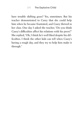 270 The Explosive Child
have trouble shifting gears? Yes, sometimes. But his
teacher demonstrated to Casey that she could help
him when he became frustrated, and Casey thrived in
her class. One day I asked the teacher, “Do you think
Casey’s difﬁculties affect his relations with his peers?”
She replied,“Oh, I think he’s well liked despite his dif-
ﬁculties. I think the other kids can tell when Casey’s
having a rough day, and they try to help him make it
through.”
 