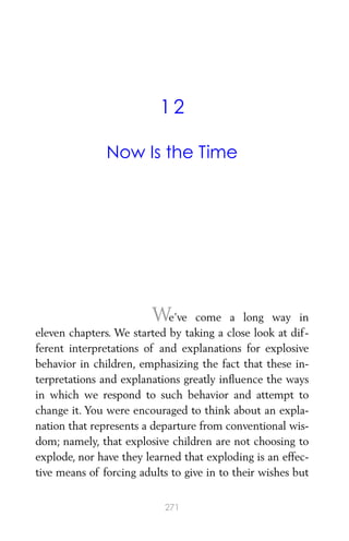 12
Now Is the Time
We’ve come a long way in
eleven chapters. We started by taking a close look at dif-
ferent interpretations of and explanations for explosive
behavior in children, emphasizing the fact that these in-
terpretations and explanations greatly inﬂuence the ways
in which we respond to such behavior and attempt to
change it. You were encouraged to think about an expla-
nation that represents a departure from conventional wis-
dom; namely, that explosive children are not choosing to
explode, nor have they learned that exploding is an effec-
tive means of forcing adults to give in to their wishes but
271
 