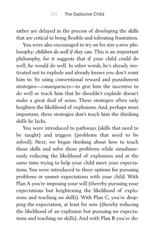 272 The Explosive Child
rather are delayed in the process of developing the skills
that are critical to being ﬂexible and tolerating frustration.
You were also encouraged to try on for size a new phi-
losophy: children do well if they can. This is an important
philosophy, for it suggests that if your child could do
well, he would do well. In other words, he’s already mo-
tivated not to explode and already knows you don’t want
him to. So using conventional reward and punishment
strategies—consequences—to give him the incentive to
do well or teach him that he shouldn’t explode doesn’t
make a great deal of sense. These strategies often only
heighten the likelihood of explosions. And, perhaps most
important, these strategies don’t teach him the thinking
skills he lacks.
You were introduced to pathways (skills that need to
be taught) and triggers (problems that need to be
solved). Next, we began thinking about how to teach
those skills and solve those problems while simultane-
ously reducing the likelihood of explosions and at the
same time trying to help your child meet your expecta-
tions. You were introduced to three options for pursuing
problems or unmet expectations with your child. With
Plan A you’re imposing your will (thereby pursuing your
expectations but heightening the likelihood of explo-
sions and teaching no skills). With Plan C, you’re drop-
ping the expectation, at least for now (thereby reducing
the likelihood of an explosion but pursuing no expecta-
tions and teaching no skills). And with Plan B you’re do-
 