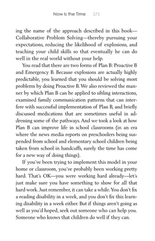 Now Is the Time 273
ing the name of the approach described in this book—
Collaborative Problem Solving—thereby pursuing your
expectations, reducing the likelihood of explosions, and
teaching your child skills so that eventually he can do
well in the real world without your help.
You read that there are two forms of Plan B: Proactive B
and Emergency B. Because explosions are actually highly
predictable, you learned that you should be solving most
problems by doing Proactive B.We also reviewed the man-
ner by which Plan B can be applied to sibling interactions,
examined family communication patterns that can inter-
fere with successful implementation of Plan B, and brieﬂy
discussed medications that are sometimes useful in ad-
dressing some of the pathways.And we took a look at how
Plan B can improve life in school classrooms (in an era
where the news media reports on preschoolers being sus-
pended from school and elementary school children being
taken from school in handcuffs, surely the time has come
for a new way of doing things).
If you’ve been trying to implement this model in your
home or classroom, you’ve probably been working pretty
hard. That’s OK—you were working hard already—let’s
just make sure you have something to show for all that
hard work. Just remember, it can take a while.You don’t ﬁx
a reading disability in a week, and you don’t ﬁx this learn-
ing disability in a week either. But if things aren’t going as
well as you’d hoped, seek out someone who can help you.
Someone who knows that children do well if they can.
 