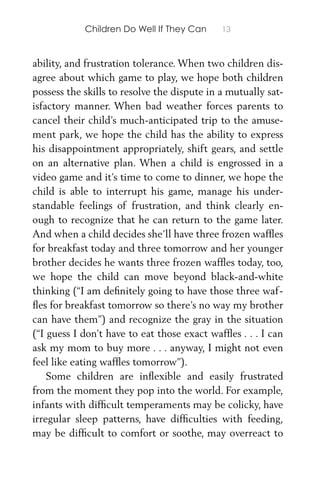 Children Do Well If They Can 13
ability, and frustration tolerance. When two children dis-
agree about which game to play, we hope both children
possess the skills to resolve the dispute in a mutually sat-
isfactory manner. When bad weather forces parents to
cancel their child’s much-anticipated trip to the amuse-
ment park, we hope the child has the ability to express
his disappointment appropriately, shift gears, and settle
on an alternative plan. When a child is engrossed in a
video game and it’s time to come to dinner, we hope the
child is able to interrupt his game, manage his under-
standable feelings of frustration, and think clearly en-
ough to recognize that he can return to the game later.
And when a child decides she’ll have three frozen wafﬂes
for breakfast today and three tomorrow and her younger
brother decides he wants three frozen wafﬂes today, too,
we hope the child can move beyond black-and-white
thinking (“I am deﬁnitely going to have those three waf-
ﬂes for breakfast tomorrow so there’s no way my brother
can have them”) and recognize the gray in the situation
(“I guess I don’t have to eat those exact wafﬂes . . . I can
ask my mom to buy more . . . anyway, I might not even
feel like eating wafﬂes tomorrow”).
Some children are inﬂexible and easily frustrated
from the moment they pop into the world. For example,
infants with difﬁcult temperaments may be colicky, have
irregular sleep patterns, have difﬁculties with feeding,
may be difﬁcult to comfort or soothe, may overreact to
 