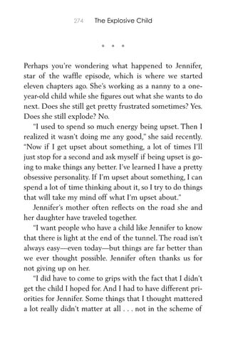• • •
274 The Explosive Child
Perhaps you’re wondering what happened to Jennifer,
star of the wafﬂe episode, which is where we started
eleven chapters ago. She’s working as a nanny to a one-
year-old child while she ﬁgures out what she wants to do
next. Does she still get pretty frustrated sometimes? Yes.
Does she still explode? No.
“I used to spend so much energy being upset. Then I
realized it wasn’t doing me any good,” she said recently.
“Now if I get upset about something, a lot of times I’ll
just stop for a second and ask myself if being upset is go-
ing to make things any better. I’ve learned I have a pretty
obsessive personality. If I’m upset about something, I can
spend a lot of time thinking about it, so I try to do things
that will take my mind off what I’m upset about.”
Jennifer’s mother often reﬂects on the road she and
her daughter have traveled together.
“I want people who have a child like Jennifer to know
that there is light at the end of the tunnel. The road isn’t
always easy—even today—but things are far better than
we ever thought possible. Jennifer often thanks us for
not giving up on her.
“I did have to come to grips with the fact that I didn’t
get the child I hoped for. And I had to have different pri-
orities for Jennifer. Some things that I thought mattered
a lot really didn’t matter at all . . . not in the scheme of
 