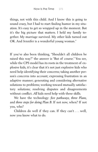 Now Is the Time 275
things, not with this child. And I know this is going to
sound crazy, but I had to start ﬁnding humor in my situ-
ation. It’s easy to get so wrapped up in the moment. But
it’s the big picture that matters. I held my family to-
gether. My marriage survived. My other kids turned out
OK. And Jennifer is a wonderful young woman.”
If you’ve also been thinking, “Shouldn’t all children be
raised this way?” the answer is “But of course.” You see,
while the CPS model has its roots in the treatment of ex-
plosive kids, it’s clear that it’s not just explosive kids who
need help identifying their concerns; taking another per-
son’s concerns into account; expressing frustration in an
adaptive manner; generating and considering alternative
solutions to problems; working toward mutually satisfac-
tory solutions; resolving disputes and disagreements
without conﬂict. All kids need help with these skills.
We have the technology: ﬁve pathways, three Plans,
and three steps for doing Plan B. If not now, when? If not
you, who?
Children do well if they can. If they can’t . . . well,
now you know what to do.
 
