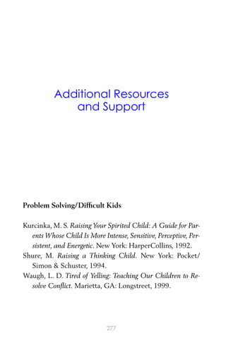 Additional Resources
and Support
Problem Solving/Difﬁcult Kids
Kurcinka, M. S. Raising Your Spirited Child: A Guide for Par-
ents Whose Child Is More Intense, Sensitive, Perceptive, Per-
sistent, and Energetic. New York: HarperCollins, 1992.
Shure, M. Raising a Thinking Child. New York: Pocket/
Simon & Schuster, 1994.
Waugh, L. D. Tired of Yelling: Teaching Our Children to Re-
solve Conﬂict. Marietta, GA: Longstreet, 1999.
277
 