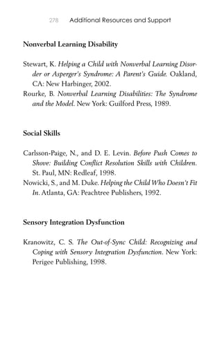 278 Additional Resources and Support
Nonverbal Learning Disability
Stewart, K. Helping a Child with Nonverbal Learning Disor-
der or Asperger’s Syndrome: A Parent’s Guide. Oakland,
CA: New Harbinger, 2002.
Rourke, B. Nonverbal Learning Disabilities: The Syndrome
and the Model. New York: Guilford Press, 1989.
Social Skills
Carlsson-Paige, N., and D. E. Levin. Before Push Comes to
Shove: Building Conﬂict Resolution Skills with Children.
St. Paul, MN: Redleaf, 1998.
Nowicki, S., and M. Duke. Helping the Child Who Doesn’t Fit
In. Atlanta, GA: Peachtree Publishers, 1992.
Sensory Integration Dysfunction
Kranowitz, C. S. The Out-of-Sync Child: Recognizing and
Coping with Sensory Integration Dysfunction. New York:
Perigee Publishing, 1998.
 