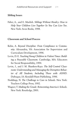 Additional Resources and Support 279
Sibling Issues
Faber, A., and E. Mazlish. Siblings Without Rivalry: How to
Help Your Children Live Together So You Can Live Too.
New York: Avon Books, 1998.
Classroom and School Process
Kohn, A. Beyond Discipline: From Compliance to Commu-
nity. Alexandria, VA: Association for Supervision and
Curriculum Development, 1996.
Levin, D. E. Teaching Young Children in Violent Times: Build-
ing a Peaceable Classroom. Cambridge, MA: Educators
for Social Responsibility, 1994.
Levin, J., and J. M. Shanken-Kaye. The Self-Control Class-
room: Understanding and Managing the Disruptive Behav-
ior of All Students, Including Those with ADHD.
Dubuque, IA: Kendall/Hunt Publishing, 1996.
Noddings, N. The Challenge to Care in Schools. New York:
Teachers College Press, 1992.
Wagner,T. Making the Grade: Reinventing America’s Schools.
New York: Routledge, 2001.
 