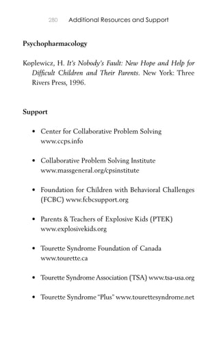 280 Additional Resources and Support
Psychopharmacology
Koplewicz, H. It’s Nobody’s Fault: New Hope and Help for
Difﬁcult Children and Their Parents. New York: Three
Rivers Press, 1996.
Support
• Center for Collaborative Problem Solving
www.ccps.info
• Collaborative Problem Solving Institute
www.massgeneral.org/cpsinstitute
• Foundation for Children with Behavioral Challenges
(FCBC) www.fcbcsupport.org
• Parents & Teachers of Explosive Kids (PTEK)
www.explosivekids.org
• Tourette Syndrome Foundation of Canada
www.tourette.ca
• Tourette Syndrome Association (TSA) www.tsa-usa.org
• Tourette Syndrome “Plus” www.tourettesyndrome.net
 