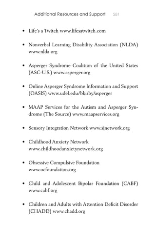 Additional Resources and Support 281
• Life’s a Twitch www.lifesatwitch.com
• Nonverbal Learning Disability Association (NLDA)
www.nlda.org
• Asperger Syndrome Coalition of the United States
(ASC-U.S.) www.asperger.org
• Online Asperger Syndrome Information and Support
(OASIS) www.udel.edu/bkirby/asperger
• MAAP Services for the Autism and Asperger Syn-
drome (The Source) www.maapservices.org
• Sensory Integration Network www.sinetwork.org
• Childhood Anxiety Network
www.childhoodanxietynetwork.org
• Obsessive Compulsive Foundation
www.ocfoundation.org
• Child and Adolescent Bipolar Foundation (CABF)
www.cabf.org
• Children and Adults with Attention Deﬁcit Disorder
(CHADD) www.chadd.org
 