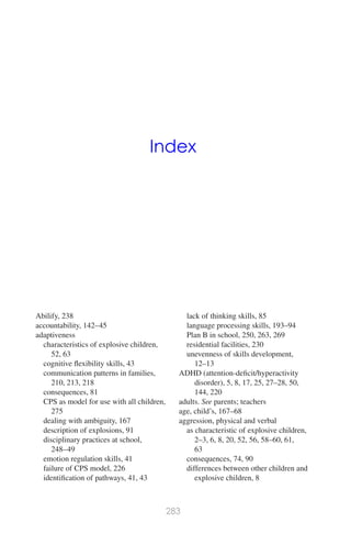 Index
Abilify, 238
accountability, 142–45
adaptiveness
characteristics of explosive children,
52, 63
cognitive ﬂexibility skills, 43
communication patterns in families,
210, 213, 218
consequences, 81
CPS as model for use with all children,
275
dealing with ambiguity, 167
description of explosions, 91
disciplinary practices at school,
248–49
emotion regulation skills, 41
failure of CPS model, 226
identiﬁcation of pathways, 41, 43
lack of thinking skills, 85
language processing skills, 193–94
Plan B in school, 250, 263, 269
residential facilities, 230
unevenness of skills development,
12–13
ADHD (attention-deﬁcit/hyperactivity
disorder), 5, 8, 17, 25, 27–28, 50,
144, 220
adults. See parents; teachers
age, child’s, 167–68
aggression, physical and verbal
as characteristic of explosive children,
2–3, 6, 8, 20, 52, 56, 58–60, 61,
63
consequences, 74, 90
differences between other children and
explosive children, 8
283
 