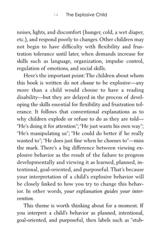 14 The Explosive Child
noises, lights, and discomfort (hunger, cold, a wet diaper,
etc.), and respond poorly to changes. Other children may
not begin to have difﬁculty with ﬂexibility and frus-
tration tolerance until later, when demands increase for
skills such as language, organization, impulse control,
regulation of emotions, and social skills.
Here’s the important point:The children about whom
this book is written do not choose to be explosive—any
more than a child would choose to have a reading
disability—but they are delayed in the process of devel-
oping the skills essential for ﬂexibility and frustration tol-
erance. It follows that conventional explanations as to
why children explode or refuse to do as they are told—
“He’s doing it for attention”;“He just wants his own way”;
“He’s manipulating us”; “He could do better if he really
wanted to”; “He does just ﬁne when he chooses to”—miss
the mark. There’s a big difference between viewing ex-
plosive behavior as the result of the failure to progress
developmentally and viewing it as learned, planned, in-
tentional, goal-oriented, and purposeful. That’s because
your interpretation of a child’s explosive behavior will
be closely linked to how you try to change this behav-
ior. In other words, your explanation guides your inter-
vention.
This theme is worth thinking about for a moment. If
you interpret a child’s behavior as planned, intentional,
goal-oriented, and purposeful, then labels such as “stub-
 