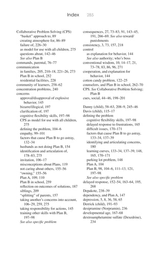 Index 285
Collaborative Problem Solving (CPS)
“basket” approach to, 89
creating atmosphere for, 86–89
failure of, 226–30
as model for use with all children, 275
questions about, 142–46
See also Plan B
commands, parental, 76–77
communication
in families, 205, 210–18, 221–26, 273
Plan B in school, 252
residential facilities, 228
community of learners, 258–62
concentration problems, 240
concerns
approval/disapproval of explosive
behavior, 145
bizarre/illogical, 197
clariﬁcation of, 197
cognitive ﬂexibility skills, 197–98
CPS as model for use with all children,
275
deﬁning the problem, 104–6
empathy, 99–101
factors that cause Plan B to go astray,
132–34
husbands as not doing Plan B, 154
identiﬁcation and articulation of,
178–83, 275
invitation, 106–17
misconceptions about Plans, 119
not caring about others, 155–56
“owning,” 155–56
Plan A, 109, 110
Plan B in school, 259
reﬂection on outcomes of solutions, 187
siblings, 209
“splitting” of parents, 157
taking another’s concerns into account,
106–29, 259, 275
taking responsibility for actions, 145
training other skills with Plan B,
197–98
See also speciﬁc problem
consequences, 27, 73–83, 91, 143–45,
191, 266–69. See also reward/
punishments
consistency, 3, 73, 157, 218
control
as explanation for behavior, 144
See also authority; who’s boss
conventional wisdom, 10, 14–17, 21,
73–78, 83, 86, 96, 271
cooperation, and explanation for
behavior, 144
cotton candy problem, 122–25
counselors, and Plan B in school, 262–70
CPS. See Collaborative Problem Solving;
Plan B
cues, social, 44–46, 198–201
Danny (child), 58–63, 208–9, 245–46
Davis (child), 115–17
deﬁning the problem
cognitive ﬂexibility skills, 197–98
delayed response to frustrations, 165
difﬁcult issues, 170–171
factors that cause Plan B to go astray,
133–34, 137–39
identifying and articulating concerns,
180
learning curves, 133–34, 137–39, 148,
165, 170–171
parking lot problem, 148
Plan A, 104
Plan B, 98, 104–6, 111–13, 121,
197–98
See also speciﬁc problem
delayed response, 152–54, 163–64, 195,
268
Depakote, 238–39
dependency, and Plan A, 147
depression, 5, 8, 36, 58, 65
Derrick (child), 191–93
desipramine (Norpramin), 236
developmental age, 167–68
dextroamphetamine sulfate (Dexedrine),
234
 