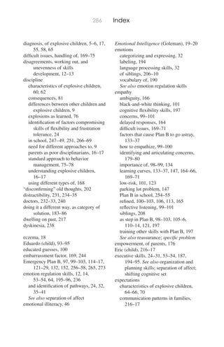 286 Index
diagnosis, of explosive children, 5–6, 17,
55, 58, 65
difﬁcult issues, handling of, 169–75
disagreements, working out, and
unevenness of skills
development, 12–13
discipline
characteristics of explosive children,
60, 62
consequences, 81
differences between other children and
explosive children, 9
explosions as learned, 76
identiﬁcation of factors compromising
skills of ﬂexibility and frustration
tolerance, 24
in school, 247–49, 251, 266–69
need for different approaches to, 9
parents as poor disciplinarians, 16–17
standard approach to behavior
management, 75–78
understanding explosive children,
16–17
using different types of, 168
“disconﬁrming” old thoughts, 202
distractibility, 231, 234–35
doctors, 232–33, 240
doing it a different way, as category of
solution, 183–86
dwelling on past, 217
dyskinesia, 238
eczema, 18
Eduardo (child), 93–95
educated guesses, 100
embarrassment factor, 169, 244
Emergency Plan B, 97, 99–103, 114–17,
121–29, 132, 152, 256–58, 265, 273
emotion regulation skills, 12, 14,
53–54, 64, 195–96, 236
and identiﬁcation of pathways, 24, 32,
35–41
See also separation of affect
emotional illiteracy, 46
Emotional Intelligence (Goleman), 19–20
emotions
categorizing and expressing, 32
labeling, 194
language processing skills, 32
of siblings, 206–10
vocabulary of, 190
See also emotion regulation skills
empathy
ambiguity, 166
black-and-white thinking, 101
cognitive ﬂexibility skills, 197
concerns, 99–101
delayed responses, 164
difﬁcult issues, 169–71
factors that cause Plan B to go astray,
133–37
how to empathize, 99–100
identifying and articulating concerns,
179–80
importance of, 98–99, 134
learning curves, 133–37, 147, 164–66,
169–71
low-risk, 101, 123
parking lot problem, 147
Plan B in school, 254–55
reﬁned, 100–103, 106, 113, 165
reﬂective listening, 99–101
siblings, 208
as step in Plan B, 98–103, 105–6,
110–14, 121, 197
training other skills with Plan B, 197
See also reassurance; speciﬁc problem
empowerment, of parents, 176
Eric (child), 216–17
executive skills, 24–31, 53–54, 187,
194–95. See also organization and
planning skills; separation of affect;
shifting cognitive set
expectations
characteristics of explosive children,
64–66, 70
communication patterns in families,
216–17
 