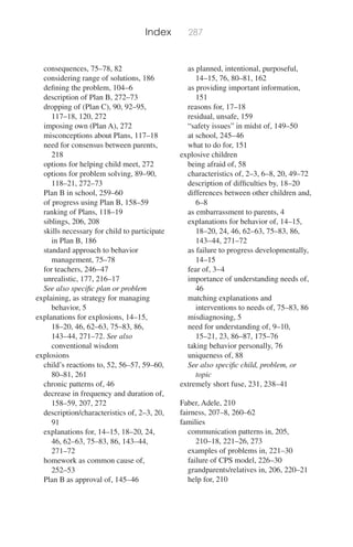 Index 287
consequences, 75–78, 82
considering range of solutions, 186
deﬁning the problem, 104–6
description of Plan B, 272–73
dropping of (Plan C), 90, 92–95,
117–18, 120, 272
imposing own (Plan A), 272
misconceptions about Plans, 117–18
need for consensus between parents,
218
options for helping child meet, 272
options for problem solving, 89–90,
118–21, 272–73
Plan B in school, 259–60
of progress using Plan B, 158–59
ranking of Plans, 118–19
siblings, 206, 208
skills necessary for child to participate
in Plan B, 186
standard approach to behavior
management, 75–78
for teachers, 246–47
unrealistic, 177, 216–17
See also speciﬁc plan or problem
explaining, as strategy for managing
behavior, 5
explanations for explosions, 14–15,
18–20, 46, 62–63, 75–83, 86,
143–44, 271–72. See also
conventional wisdom
explosions
child’s reactions to, 52, 56–57, 59–60,
80–81, 261
chronic patterns of, 46
decrease in frequency and duration of,
158–59, 207, 272
description/characteristics of, 2–3, 20,
91
explanations for, 14–15, 18–20, 24,
46, 62–63, 75–83, 86, 143–44,
271–72
homework as common cause of,
252–53
Plan B as approval of, 145–46
as planned, intentional, purposeful,
14–15, 76, 80–81, 162
as providing important information,
151
reasons for, 17–18
residual, unsafe, 159
“safety issues” in midst of, 149–50
at school, 245–46
what to do for, 151
explosive children
being afraid of, 58
characteristics of, 2–3, 6–8, 20, 49–72
description of difﬁculties by, 18–20
differences between other children and,
6–8
as embarrassment to parents, 4
explanations for behavior of, 14–15,
18–20, 24, 46, 62–63, 75–83, 86,
143–44, 271–72
as failure to progress developmentally,
14–15
fear of, 3–4
importance of understanding needs of,
46
matching explanations and
interventions to needs of, 75–83, 86
misdiagnosing, 5
need for understanding of, 9–10,
15–21, 23, 86–87, 175–76
taking behavior personally, 76
uniqueness of, 88
See also speciﬁc child, problem, or
topic
extremely short fuse, 231, 238–41
Faber, Adele, 210
fairness, 207–8, 260–62
families
communication patterns in, 205,
210–18, 221–26, 273
examples of problems in, 221–30
failure of CPS model, 226–30
grandparents/relatives in, 206, 220–21
help for, 210
 