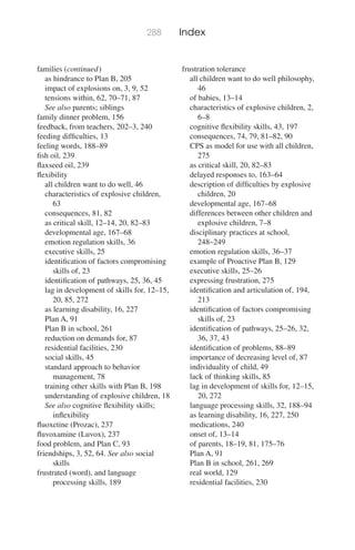288 Index
families (continued)
as hindrance to Plan B, 205
impact of explosions on, 3, 9, 52
tensions within, 62, 70–71, 87
See also parents; siblings
family dinner problem, 156
feedback, from teachers, 202–3, 240
feeding difﬁculties, 13
feeling words, 188–89
ﬁsh oil, 239
ﬂaxseed oil, 239
ﬂexibility
all children want to do well, 46
characteristics of explosive children,
63
consequences, 81, 82
as critical skill, 12–14, 20, 82–83
developmental age, 167–68
emotion regulation skills, 36
executive skills, 25
identiﬁcation of factors compromising
skills of, 23
identiﬁcation of pathways, 25, 36, 45
lag in development of skills for, 12–15,
20, 85, 272
as learning disability, 16, 227
Plan A, 91
Plan B in school, 261
reduction on demands for, 87
residential facilities, 230
social skills, 45
standard approach to behavior
management, 78
training other skills with Plan B, 198
understanding of explosive children, 18
See also cognitive ﬂexibility skills;
inﬂexibility
ﬂuoxetine (Prozac), 237
ﬂuvoxamine (Luvox), 237
food problem, and Plan C, 93
friendships, 3, 52, 64. See also social
skills
frustrated (word), and language
processing skills, 189
frustration tolerance
all children want to do well philosophy,
46
of babies, 13–14
characteristics of explosive children, 2,
6–8
cognitive ﬂexibility skills, 43, 197
consequences, 74, 79, 81–82, 90
CPS as model for use with all children,
275
as critical skill, 20, 82–83
delayed responses to, 163–64
description of difﬁculties by explosive
children, 20
developmental age, 167–68
differences between other children and
explosive children, 7–8
disciplinary practices at school,
248–249
emotion regulation skills, 36–37
example of Proactive Plan B, 129
executive skills, 25–26
expressing frustration, 275
identiﬁcation and articulation of, 194,
213
identiﬁcation of factors compromising
skills of, 23
identiﬁcation of pathways, 25–26, 32,
36, 37, 43
identiﬁcation of problems, 88–89
importance of decreasing level of, 87
individuality of child, 49
lack of thinking skills, 85
lag in development of skills for, 12–15,
20, 272
language processing skills, 32, 188–94
as learning disability, 16, 227, 250
medications, 240
onset of, 13–14
of parents, 18–19, 81, 175–76
Plan A, 91
Plan B in school, 261, 269
real world, 129
residential facilities, 230
 