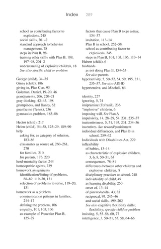Index 289
school as contributing factor to
explosions, 245
social skills, 201–2
standard approach to behavior
management, 78
steps in Plan B, 98
training other skills with Plan B, 188,
197–98, 201–2
understanding of explosive children, 18
See also speciﬁc child or problem
George (child), 34–35
Ginny (child), 186
giving in, Plan C as, 93
Goleman, Daniel, 19–20, 46
grandparents, 206, 220–21
gray thinking, 42–43, 198
grumpiness, and Danny, 62
guanfacine (Tenex), 236
gymnastics problem, 185–86
Hector (child), 217
Helen (child), 54–58, 125–29, 189–90
help
asking for, as category of solution,
183–86
classmates as source of, 260–261,
270
for families, 210
for parents, 176, 220
herd-mentality factor, 244
homeopathic agents, 239
homework assignments
identiﬁcation/listing of problems,
88–89, 119–20, 131
selection of problems to solve, 119–20,
131
homework as a problem
communication patterns in families,
214–17
deﬁning the problem, 106
empathy, 101, 103, 106
as example of Proactive Plan B,
125–29
factors that cause Plan B to go astray,
134–37
invitation, 113–14
Plan B in school, 252–58
school as contributing factor to
explosions, 245
steps in Plan B, 101, 103, 106, 113–14
Hubert (child), 6
husbands
as not doing Plan B, 154–55
See also parents
hyperactivity, 5, 50–52, 54, 59, 195, 231,
235–37. See also ADHD
hypertensive, and Mitchell, 64
identity, 227
ignoring, 5, 74
imipramine (Tofranil), 236
“implosive” children, 6
imposing will. See Plan A
impulsivity, 14, 28–29, 54, 231, 235–37
inattentiveness, 5, 51, 195, 231, 234–36
incentives. See reward/punishment
individual differences, and Plan B in
school, 259–62
Individuals with Disabilities Act, 229
inﬂexibility
of babies, 13–14
as characteristic of explosive children,
3, 6, 8, 50–51, 63
consequences, 78–81
differences between other children and
explosive children, 8
disciplinary practices at school, 248
individuality of child, 49
as learning disability, 250
onset of, 13–14
of parents/adults, 43, 83
reciprocal, 93, 245–46
and social skills, 199–202
See also cognitive ﬂexibility skills;
ﬂexibility; speciﬁc child or problem
insisting, 5, 55–56, 60, 77
intelligence, 3, 50–51, 55, 58, 64–66
 