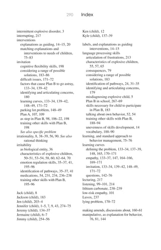 290 Index
intermittent explosive disorder, 3
interrupting, 217
interventions
explanations as guiding, 14–15, 20
matching explanations and
interventions to needs of children,
75–83
invitation
cognitive ﬂexibility skills, 198
considering a range of possible
solutions, 183–86
difﬁcult issues, 171–72
factors that cause Plan B to go astray,
133–34, 139–42
identifying and articulating concerns,
180
learning curves, 133–34, 139–42,
148–49, 171–72
parking lot problem, 148–49
Plan A, 107, 109
as step in Plan B, 98, 106–22, 198
training other skills with Plan B,
198
See also speciﬁc problem
irrationality, 8, 38–39, 56, 90. See also
rational thinking
irritability
as biological entity, 36
characteristics of explosive children,
50–51, 53–54, 58, 60, 62–64, 70
emotion regulation skills, 35–37, 41,
195–96
identiﬁcation of pathways, 35–37, 41
medications, 54, 231, 234, 236–238
training other skills with Plan B,
195–96
Jack (child), 8
Jackson (child), 183
Jen (child), 203–4
Jennifer (child), 1–5, 7, 9, 43, 274–75
Jeremy (child), 134–37
Jermaine (child), 6–7
Jimmy (child), 254–56
Ken (child), 12
Kyle (child), 137–39
labels, and explanations as guiding
interventions, 14–15
language processing skills
articulation of frustrations, 213
characteristics of explosive children,
55, 57, 65
consequences, 79
considering a range of possible
solutions, 183
identiﬁcation of pathways, 24, 31–35
identifying and articulating concerns,
179
misdiagnosing explosive child, 5
Plan B in school, 267–69
skills necessary for child to participate
in Plan B, 183
talking about own behavior, 52, 54
training other skills with Plan B,
188–94
unevenness of skills development, 14
vocabulary, 188–90
learning, and standard approach to
behavior management, 75–76
learning curves
deﬁning the problem, 133–34, 137–39,
148, 165, 170–171
empathy, 133–37, 147, 164–166,
169–171
invitation, 133–34, 139–42, 148–49,
171–72
questions, 142–76
lecturing, 217
listening, 99–101, 214
lithium carbonate, 238–239
low-risk empathy, 101
Luvox, 237
lying problem, 170–72
making amends, discussions about, 160–61
manipulative, as explanation for behavior,
76, 81, 144
 