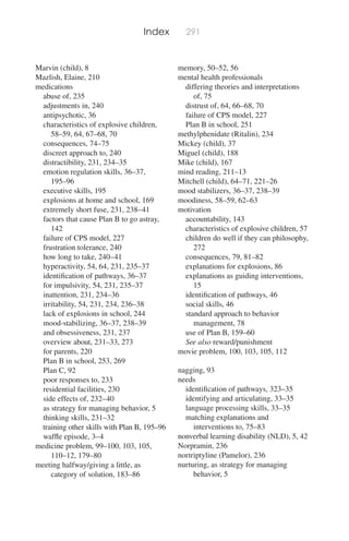 Index 291
Marvin (child), 8
Mazlish, Elaine, 210
medications
abuse of, 235
adjustments in, 240
antipsychotic, 36
characteristics of explosive children,
58–59, 64, 67–68, 70
consequences, 74–75
discreet approach to, 240
distractibility, 231, 234–35
emotion regulation skills, 36–37,
195–96
executive skills, 195
explosions at home and school, 169
extremely short fuse, 231, 238–41
factors that cause Plan B to go astray,
142
failure of CPS model, 227
frustration tolerance, 240
how long to take, 240–41
hyperactivity, 54, 64, 231, 235–37
identiﬁcation of pathways, 36–37
for impulsivity, 54, 231, 235–37
inattention, 231, 234–36
irritability, 54, 231, 234, 236–38
lack of explosions in school, 244
mood-stabilizing, 36–37, 238–39
and obsessiveness, 231, 237
overview about, 231–33, 273
for parents, 220
Plan B in school, 253, 269
Plan C, 92
poor responses to, 233
residential facilities, 230
side effects of, 232–40
as strategy for managing behavior, 5
thinking skills, 231–32
training other skills with Plan B, 195–96
wafﬂe episode, 3–4
medicine problem, 99–100, 103, 105,
110–12, 179–80
meeting halfway/giving a little, as
category of solution, 183–86
memory, 50–52, 56
mental health professionals
differing theories and interpretations
of, 75
distrust of, 64, 66–68, 70
failure of CPS model, 227
Plan B in school, 251
methylphenidate (Ritalin), 234
Mickey (child), 37
Miguel (child), 188
Mike (child), 167
mind reading, 211–13
Mitchell (child), 64–71, 221–26
mood stabilizers, 36–37, 238–39
moodiness, 58–59, 62–63
motivation
accountability, 143
characteristics of explosive children, 57
children do well if they can philosophy,
272
consequences, 79, 81–82
explanations for explosions, 86
explanations as guiding interventions,
15
identiﬁcation of pathways, 46
social skills, 46
standard approach to behavior
management, 78
use of Plan B, 159–60
See also reward/punishment
movie problem, 100, 103, 105, 112
nagging, 93
needs
identiﬁcation of pathways, 323–35
identifying and articulating, 33–35
language processing skills, 33–35
matching explanations and
interventions to, 75–83
nonverbal learning disability (NLD), 5, 42
Norpramin, 236
nortriptyline (Pamelor), 236
nurturing, as strategy for managing
behavior, 5
 