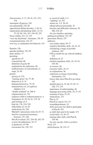 292 Index
obsessiveness, 5, 17, 38–41, 231, 237,
274
olanzapine (Zyprexa), 238
one-upmanship, 224–26
oppositional-deﬁant disorder, 3, 58, 81
organization and planning skills, 14, 25,
27–29, 90, 144, 167, 194–95, 253
Oscar (child), 211–12, 215
“over my dead body” statement, 138–39
overgeneralization, 214–15
own way, as explanation for behavior, 143
Pamelor, 236
pancake problem, 191–93
panic attacks, 17
parenting
agenda for, 87
conventional, 86
deﬁnition of good, 88
explanations for explosions, 86
ineffectiveness of conventional, 21
inept, 24, 86
parents
anxiety of, 215
“backing down” by, 77, 90
behavior of, 8, 31
blaming themselves, 75–76
characteristics of, of explosive
children, 8–9
“double standard” of, 206–8
empowerment of, 176
explosive child as embarrassment to, 4
frustrations of, 18–19, 81, 175–76
guilt feelings of, 9
help for, 176, 210, 220
inﬂexibility of, 43, 83
medications for, 220
Mitchell’s interactions with, 64, 67–71
need for consensus/consistency
between, 157, 218
Plan B in school, 251, 254–56, 262–70
as poor disciplinarians, 16–17
as pushovers, 87–88
reassurance for, 128, 215
as scared of child, 3–4
“splitting” of, 157
strains on, 3–5, 20, 62
taking behavior personally, 76
tensions and difﬁculties between, 59,
206, 218–20
See also families; parenting
parking lot problem, 147–49
paroxetine (Paxil), 237
pathways
case studies about, 50–71
cognitive ﬂexibility skills, 24, 41–43
considering a range of possible
solutions, 183
CPS as model for use with all children,
275
deﬁnition of, 47
emotion regulation skills, 24, 35–41,
195–96
as excuses, 46
executive skills, 24–31
as explanations, 46
explosions as means of providing
information, 151
factors that cause Plan B to go astray,
142
identiﬁcation of, 23–48, 53–54, 71,
168, 177, 251
importance of understanding, 46
language processing skills, 24, 31–35
meaning of term, 23–24
medications, 273
Plan A, 91
Plan B in school, 251–53
reward/punishment, 24
skills necessary for child to participate
in Plan B, 183
as skills that need to be taught, 272
social skills, 24, 44–47
training other skills with Plan B,
195–96
See also speciﬁc child or problem
Paxil, 237
perfectionism, 58, 215–17
 