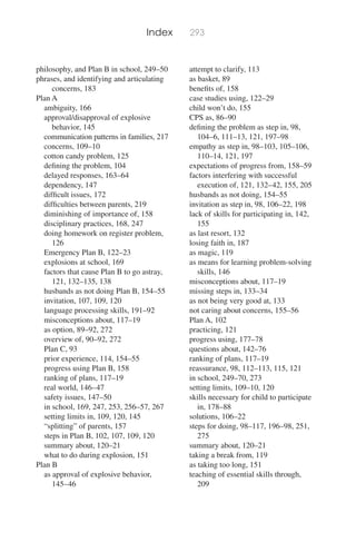 Index 293
philosophy, and Plan B in school, 249–50
phrases, and identifying and articulating
concerns, 183
Plan A
ambiguity, 166
approval/disapproval of explosive
behavior, 145
communication patterns in families, 217
concerns, 109–10
cotton candy problem, 125
deﬁning the problem, 104
delayed responses, 163–64
dependency, 147
difﬁcult issues, 172
difﬁculties between parents, 219
diminishing of importance of, 158
disciplinary practices, 168, 247
doing homework on register problem,
126
Emergency Plan B, 122–23
explosions at school, 169
factors that cause Plan B to go astray,
121, 132–135, 138
husbands as not doing Plan B, 154–55
invitation, 107, 109, 120
language processing skills, 191–92
misconceptions about, 117–19
as option, 89–92, 272
overview of, 90–92, 272
Plan C, 93
prior experience, 114, 154–55
progress using Plan B, 158
ranking of plans, 117–19
real world, 146–47
safety issues, 147–50
in school, 169, 247, 253, 256–57, 267
setting limits in, 109, 120, 145
“splitting” of parents, 157
steps in Plan B, 102, 107, 109, 120
summary about, 120–21
what to do during explosion, 151
Plan B
as approval of explosive behavior,
145–46
attempt to clarify, 113
as basket, 89
beneﬁts of, 158
case studies using, 122–29
child won’t do, 155
CPS as, 86–90
deﬁning the problem as step in, 98,
104–6, 111–13, 121, 197–98
empathy as step in, 98–103, 105–106,
110–14, 121, 197
expectations of progress from, 158–59
factors interfering with successful
execution of, 121, 132–42, 155, 205
husbands as not doing, 154–55
invitation as step in, 98, 106–22, 198
lack of skills for participating in, 142,
155
as last resort, 132
losing faith in, 187
as magic, 119
as means for learning problem-solving
skills, 146
misconceptions about, 117–19
missing steps in, 133–34
as not being very good at, 133
not caring about concerns, 155–56
Plan A, 102
practicing, 121
progress using, 177–78
questions about, 142–76
ranking of plans, 117–19
reassurance, 98, 112–113, 115, 121
in school, 249–70, 273
setting limits, 109–10, 120
skills necessary for child to participate
in, 178–88
solutions, 106–22
steps for doing, 98–117, 196–98, 251,
275
summary about, 120–21
taking a break from, 119
as taking too long, 151
teaching of essential skills through,
209
 