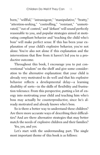 Children Do Well If They Can 15
born,” “willful,” “intransigent,” “manipulative,” “bratty,”
“attention-seeking,” “controlling,” “resistant,” “unmoti-
vated,”“out of control,” and “deﬁant” will sound perfectly
reasonable to you, and popular strategies aimed at moti-
vating compliant behavior and “teaching the child who’s
boss” will make perfect sense. If this has been your ex-
planation of your child’s explosive behavior, you’re not
alone. You’re also not alone if this explanation and the
interventions that ﬂow from it haven’t led you to a pro-
ductive outcome.
Throughout this book, I encourage you to put con-
ventional “wisdom” on the shelf and give some consider-
ation to the alternative explanation: that your child is
already very motivated to do well and that his explosive
behavior reﬂects a developmental delay—a learning
disability of sorts—in the skills of ﬂexibility and frustra-
tion tolerance. From this perspective, putting a lot of en-
ergy into motivating your child and teaching him who’s
boss may actually be counterproductive, since he’s al-
ready motivated and already knows who’s boss.
So is there a better way to understand these children?
Are there more accurate ways of describing their difﬁcul-
ties? And are there alternative strategies that may better
match the needs of explosive children and their families?
Yes, yes, and yes.
Let’s start with the understanding part. The single
most important theme of this book is as follows:
 