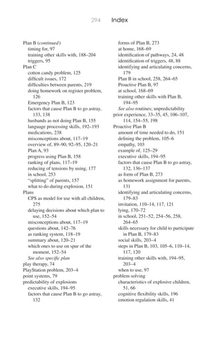 294 Index
Plan B (continued)
timing for, 97
training other skills with, 188–204
triggers, 95
Plan C
cotton candy problem, 125
difﬁcult issues, 172
difﬁculties between parents, 219
doing homework on register problem,
126
Emergency Plan B, 123
factors that cause Plan B to go astray,
133, 138
husbands as not doing Plan B, 155
language processing skills, 192–193
medications, 238
misconceptions about, 117–19
overview of, 89–90, 92–95, 120–21
Plan A, 93
progress using Plan B, 158
ranking of plans, 117–19
reducing of tensions by using, 177
in school, 253
“splitting” of parents, 157
what to do during explosion, 151
Plans
CPS as model for use with all children,
275
delaying decisions about which plan to
use, 152–54
misconceptions about, 117–19
questions about, 142–76
as ranking system, 118–19
summary about, 120–21
which ones to use on spur of the
moment, 152–54
See also speciﬁc plan
play therapy, 74
PlayStation problem, 203–4
point systems, 79
predictability of explosions
executive skills, 194–95
factors that cause Plan B to go astray,
132
forms of Plan B, 273
at home, 168–69
identiﬁcation of pathways, 24, 48
identiﬁcation of triggers, 48, 88
identifying and articulating concerns,
179
Plan B in school, 258, 264–65
Proactive Plan B, 97
at school, 168–69
training other skills with Plan B,
194–95
See also routines; unpredictability
prior experience, 33–35, 45, 106–107,
114, 154–55, 198
Proactive Plan B
amount of time needed to do, 151
deﬁning the problem, 105–6
empathy, 103
example of, 125–29
executive skills, 194–95
factors that cause Plan B to go astray,
132, 136–137
as form of Plan B, 273
as homework assignment for parents,
131
identifying and articulating concerns,
179–83
invitation, 110–14, 117, 121
lying, 170–72
in school, 251–52, 254–56, 258,
264–65
skills necessary for child to participate
in Plan B, 179–83
social skills, 203–4
steps in Plan B, 103, 105–6, 110–14,
117, 120
training other skills with, 194–95,
203–4
when to use, 97
problem solving
characteristics of explosive children,
51, 66
cognitive ﬂexibility skills, 196
emotion regulation skills, 41
 