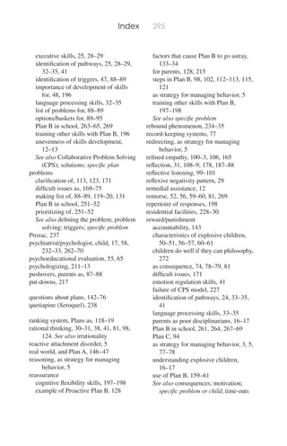 Index 295
executive skills, 25, 28–29
identiﬁcation of pathways, 25, 28–29,
32–35, 41
identiﬁcation of triggers, 47, 88–89
importance of development of skills
for, 48, 196
language processing skills, 32–35
list of problems for, 88–89
options/baskets for, 89–95
Plan B in school, 263–65, 269
training other skills with Plan B, 196
unevenness of skills development,
12–13
See also Collaborative Problem Solving
(CPS); solutions; speciﬁc plan
problems
clariﬁcation of, 113, 123, 171
difﬁcult issues as, 169–75
making list of, 88–89, 119–20, 131
Plan B in school, 251–52
prioritizing of, 251–52
See also deﬁning the problem; problem
solving; triggers; speciﬁc problem
Prozac, 237
psychiatrist/psychologist, child, 17, 58,
232–33, 262–70
psychoeducational evaluation, 55, 65
psychologizing, 211–13
pushovers, parents as, 87–88
put-downs, 217
questions about plans, 142–76
quetiapine (Seroquel), 238
ranking system, Plans as, 118–19
rational thinking, 30–31, 38, 41, 81, 98,
124. See also irrationality
reactive attachment disorder, 5
real world, and Plan A, 146–47
reasoning, as strategy for managing
behavior, 5
reassurance
cognitive ﬂexibility skills, 197–198
example of Proactive Plan B, 128
factors that cause Plan B to go astray,
133–34
for parents, 128, 215
steps in Plan B, 98, 102, 112–113, 115,
121
as strategy for managing behavior, 5
training other skills with Plan B,
197–198
See also speciﬁc problem
rebound phenomenon, 234–35
record-keeping systems, 77
redirecting, as strategy for managing
behavior, 5
reﬁned empathy, 100–3, 106, 165
reﬂection, 31, 108–9, 178, 187–88
reﬂective listening, 99–101
reﬂexive negativity pattern, 29
remedial assistance, 12
remorse, 52, 56, 59–60, 81, 269
repertoire of responses, 198
residential facilities, 228–30
reward/punishment
accountability, 143
characteristics of explosive children,
50–51, 56–57, 60–61
children do well if they can philosophy,
272
as consequence, 74, 78–79, 81
difﬁcult issues, 171
emotion regulation skills, 41
failure of CPS model, 227
identiﬁcation of pathways, 24, 33–35,
41
language processing skills, 33–35
parents as poor disciplinarians, 16–17
Plan B in school, 261, 264, 267–69
Plan C, 94
as strategy for managing behavior, 3, 5,
77–78
understanding explosive children,
16–17
use of Plan B, 159–61
See also consequences; motivation;
speciﬁc problem or child; time-outs
 