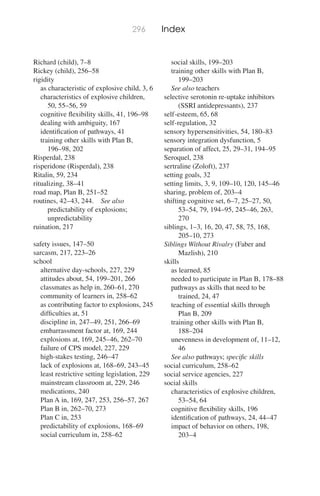 296 Index
Richard (child), 7–8
Rickey (child), 256–58
rigidity
as characteristic of explosive child, 3, 6
characteristics of explosive children,
50, 55–56, 59
cognitive ﬂexibility skills, 41, 196–98
dealing with ambiguity, 167
identiﬁcation of pathways, 41
training other skills with Plan B,
196–98, 202
Risperdal, 238
risperidone (Risperdal), 238
Ritalin, 59, 234
ritualizing, 38–41
road map, Plan B, 251–52
routines, 42–43, 244. See also
predictability of explosions;
unpredictability
ruination, 217
safety issues, 147–50
sarcasm, 217, 223–26
school
alternative day-schools, 227, 229
attitudes about, 54, 199–201, 266
classmates as help in, 260–61, 270
community of learners in, 258–62
as contributing factor to explosions, 245
difﬁculties at, 51
discipline in, 247–49, 251, 266–69
embarrassment factor at, 169, 244
explosions at, 169, 245–46, 262–70
failure of CPS model, 227, 229
high-stakes testing, 246–47
lack of explosions at, 168–69, 243–45
least restrictive setting legislation, 229
mainstream classroom at, 229, 246
medications, 240
Plan A in, 169, 247, 253, 256–57, 267
Plan B in, 262–70, 273
Plan C in, 253
predictability of explosions, 168–69
social curriculum in, 258–62
social skills, 199–203
training other skills with Plan B,
199–203
See also teachers
selective serotonin re-uptake inhibitors
(SSRI antidepressants), 237
self-esteem, 65, 68
self-regulation, 32
sensory hypersensitivities, 54, 180–83
sensory integration dysfunction, 5
separation of affect, 25, 29–31, 194–95
Seroquel, 238
sertraline (Zoloft), 237
setting goals, 32
setting limits, 3, 9, 109–10, 120, 145–46
sharing, problem of, 203–4
shifting cognitive set, 6–7, 25–27, 50,
53–54, 79, 194–95, 245–46, 263,
270
siblings, 1–3, 16, 20, 47, 58, 75, 168,
205–10, 273
Siblings Without Rivalry (Faber and
Mazlish), 210
skills
as learned, 85
needed to participate in Plan B, 178–88
pathways as skills that need to be
trained, 24, 47
teaching of essential skills through
Plan B, 209
training other skills with Plan B,
188–204
unevenness in development of, 11–12,
46
See also pathways; speciﬁc skills
social curriculum, 258–62
social service agencies, 227
social skills
characteristics of explosive children,
53–54, 64
cognitive ﬂexibility skills, 196
identiﬁcation of pathways, 24, 44–47
impact of behavior on others, 198,
203–4
 