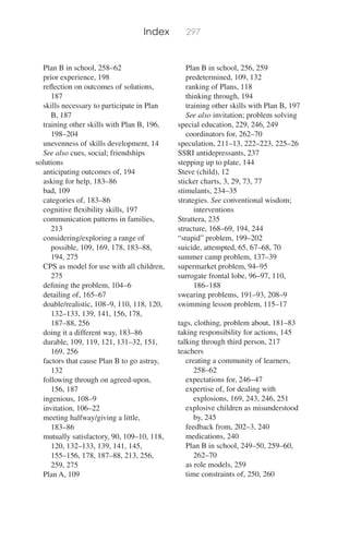 Index
Plan B in school, 258–62
prior experience, 198
reﬂection on outcomes of solutions,
187
skills necessary to participate in Plan
B, 187
training other skills with Plan B, 196,
198–204
unevenness of skills development, 14
See also cues, social; friendships
solutions
anticipating outcomes of, 194
asking for help, 183–86
bad, 109
categories of, 183–86
cognitive ﬂexibility skills, 197
communication patterns in families,
213
considering/exploring a range of
possible, 109, 169, 178, 183–88,
194, 275
CPS as model for use with all children,
275
deﬁning the problem, 104–6
detailing of, 165–67
doable/realistic, 108–9, 110, 118, 120,
132–133, 139, 141, 156, 178,
187–88, 256
doing it a different way, 183–86
durable, 109, 119, 121, 131–32, 151,
169, 256
factors that cause Plan B to go astray,
132
following through on agreed-upon,
156, 187
ingenious, 108–9
invitation, 106–22
meeting halfway/giving a little,
183–86
mutually satisfactory, 90, 109–10, 118,
120, 132–133, 139, 141, 145,
155–156, 178, 187–88, 213, 256,
259, 275
Plan A, 109
297
Plan B in school, 256, 259
predetermined, 109, 132
ranking of Plans, 118
thinking through, 194
training other skills with Plan B, 197
See also invitation; problem solving
special education, 229, 246, 249
coordinators for, 262–70
speculation, 211–13, 222–223, 225–26
SSRI antidepressants, 237
stepping up to plate, 144
Steve (child), 12
sticker charts, 3, 29, 73, 77
stimulants, 234–35
strategies. See conventional wisdom;
interventions
Strattera, 235
structure, 168–69, 194, 244
“stupid” problem, 199–202
suicide, attempted, 65, 67–68, 70
summer camp problem, 137–39
supermarket problem, 94–95
surrogate frontal lobe, 96–97, 110,
186–188
swearing problems, 191–93, 208–9
swimming lesson problem, 115–17
tags, clothing, problem about, 181–83
taking responsibility for actions, 145
talking through third person, 217
teachers
creating a community of learners,
258–62
expectations for, 246–47
expertise of, for dealing with
explosions, 169, 243, 246, 251
explosive children as misunderstood
by, 245
feedback from, 202–3, 240
medications, 240
Plan B in school, 249–50, 259–60,
262–70
as role models, 259
time constraints of, 250, 260
 