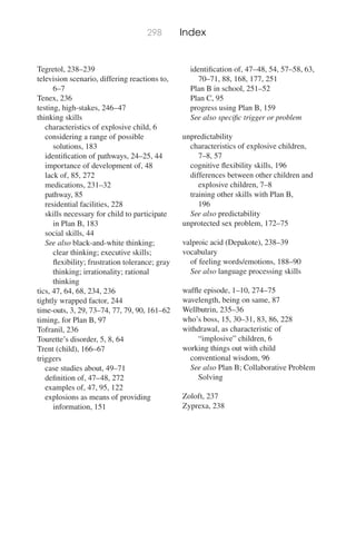 298 Index
Tegretol, 238–239
television scenario, differing reactions to,
6–7
Tenex, 236
testing, high-stakes, 246–47
thinking skills
characteristics of explosive child, 6
considering a range of possible
solutions, 183
identiﬁcation of pathways, 24–25, 44
importance of development of, 48
lack of, 85, 272
medications, 231–32
pathway, 85
residential facilities, 228
skills necessary for child to participate
in Plan B, 183
social skills, 44
See also black-and-white thinking;
clear thinking; executive skills;
ﬂexibility; frustration tolerance; gray
thinking; irrationality; rational
thinking
tics, 47, 64, 68, 234, 236
tightly wrapped factor, 244
time-outs, 3, 29, 73–74, 77, 79, 90, 161–62
timing, for Plan B, 97
Tofranil, 236
Tourette’s disorder, 5, 8, 64
Trent (child), 166–67
triggers
case studies about, 49–71
deﬁnition of, 47–48, 272
examples of, 47, 95, 122
explosions as means of providing
information, 151
identiﬁcation of, 47–48, 54, 57–58, 63,
70–71, 88, 168, 177, 251
Plan B in school, 251–52
Plan C, 95
progress using Plan B, 159
See also speciﬁc trigger or problem
unpredictability
characteristics of explosive children,
7–8, 57
cognitive ﬂexibility skills, 196
differences between other children and
explosive children, 7–8
training other skills with Plan B,
196
See also predictability
unprotected sex problem, 172–75
valproic acid (Depakote), 238–39
vocabulary
of feeling words/emotions, 188–90
See also language processing skills
wafﬂe episode, 1–10, 274–75
wavelength, being on same, 87
Wellbutrin, 235–36
who’s boss, 15, 30–31, 83, 86, 228
withdrawal, as characteristic of
“implosive” children, 6
working things out with child
conventional wisdom, 96
See also Plan B; Collaborative Problem
Solving
Zoloft, 237
Zyprexa, 238
 