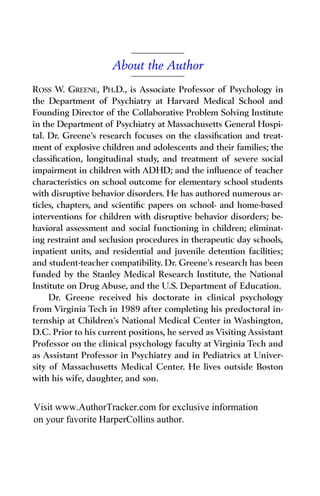About the Author
ROSS W. GREENE, PH.D., is Associate Professor of Psychology in
the Department of Psychiatry at Harvard Medical School and
Founding Director of the Collaborative Problem Solving Institute
in the Department of Psychiatry at Massachusetts General Hospi-
tal. Dr. Greene’s research focuses on the classiﬁcation and treat-
ment of explosive children and adolescents and their families; the
classiﬁcation, longitudinal study, and treatment of severe social
impairment in children with ADHD; and the inﬂuence of teacher
characteristics on school outcome for elementary school students
with disruptive behavior disorders. He has authored numerous ar-
ticles, chapters, and scientiﬁc papers on school- and home-based
interventions for children with disruptive behavior disorders; be-
havioral assessment and social functioning in children; eliminat-
ing restraint and seclusion procedures in therapeutic day schools,
inpatient units, and residential and juvenile detention facilities;
and student-teacher compatibility. Dr. Greene’s research has been
funded by the Stanley Medical Research Institute, the National
Institute on Drug Abuse, and the U.S. Department of Education.
Dr. Greene received his doctorate in clinical psychology
from Virginia Tech in 1989 after completing his predoctoral in-
ternship at Children’s National Medical Center in Washington,
D.C. Prior to his current positions, he served as Visiting Assistant
Professor on the clinical psychology faculty at Virginia Tech and
as Assistant Professor in Psychiatry and in Pediatrics at Univer-
sity of Massachusetts Medical Center. He lives outside Boston
with his wife, daughter, and son.
Visit www.AuthorTracker.com for exclusive information
on your favorite HarperCollins author.
 