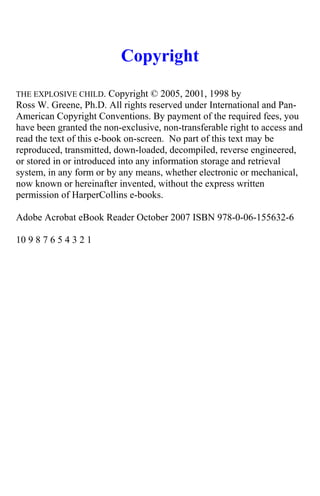 Copyright
THE EXPLOSIVE CHILD. Copyright © 2005, 2001, 1998 by
Ross W. Greene, Ph.D. All rights reserved under International and Pan-
American Copyright Conventions. By payment of the required fees, you
have been granted the non-exclusive, non-transferable right to access and
read the text of this e-book on-screen. No part of this text may be
reproduced, transmitted, down-loaded, decompiled, reverse engineered,
or stored in or introduced into any information storage and retrieval
system, in any form or by any means, whether electronic or mechanical,
now known or hereinafter invented, without the express written
permission of HarperCollins e-books.
Adobe Acrobat eBook Reader October 2007 ISBN 978-0-06-155632-6
10 9 8 7 6 5 4 3 2 1
 
