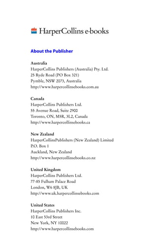 Australia
Pymble, NSW 2073, Australia
Canada
HarperCollins Publishers Ltd.
New Zealand
HarperCollinsPublishers (New Zealand) Limited
Auckland, New Zealand
United Kingdom
HarperCollins Publishers Ltd.
77-85 Fulham Palace Road
London, W6 8JB, UK
United States
HarperCollins Publishers Inc.
10 East 53rd Street
About the Publisher
HarperCollins Publishers (Australia) Pty. Ltd.
25 Ryde Road (PO Box 321)
http://www.harpercollinsebooks.com.au
55 Avenue Road, Suite 2900
Toronto, ON, M5R, 3L2, Canada
http://www.harpercollinsebooks.ca
P.O. Box 1
http://www.harpercollinsebooks.co.nz
http://www.uk.harpercollinsebooks.com
New York, NY 10022
http://www.harpercollinsebooks.com
 