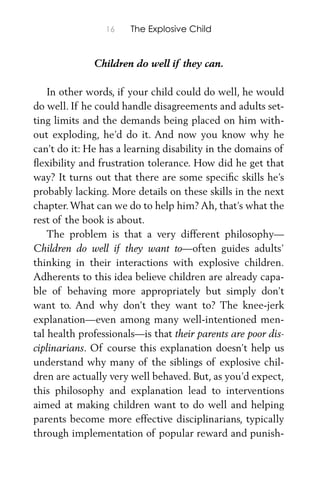 16 The Explosive Child
Children do well if they can.
In other words, if your child could do well, he would
do well. If he could handle disagreements and adults set-
ting limits and the demands being placed on him with-
out exploding, he’d do it. And now you know why he
can’t do it: He has a learning disability in the domains of
ﬂexibility and frustration tolerance. How did he get that
way? It turns out that there are some speciﬁc skills he’s
probably lacking. More details on these skills in the next
chapter.What can we do to help him? Ah, that’s what the
rest of the book is about.
The problem is that a very different philosophy—
Children do well if they want to—often guides adults’
thinking in their interactions with explosive children.
Adherents to this idea believe children are already capa-
ble of behaving more appropriately but simply don’t
want to. And why don’t they want to? The knee-jerk
explanation—even among many well-intentioned men-
tal health professionals—is that their parents are poor dis-
ciplinarians. Of course this explanation doesn’t help us
understand why many of the siblings of explosive chil-
dren are actually very well behaved. But, as you’d expect,
this philosophy and explanation lead to interventions
aimed at making children want to do well and helping
parents become more effective disciplinarians, typically
through implementation of popular reward and punish-
 