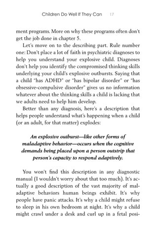 Children Do Well If They Can 17
ment programs. More on why these programs often don’t
get the job done in chapter 5.
Let’s move on to the describing part. Rule number
one: Don’t place a lot of faith in psychiatric diagnoses to
help you understand your explosive child. Diagnoses
don’t help you identify the compromised thinking skills
underlying your child’s explosive outbursts. Saying that
a child “has ADHD” or “has bipolar disorder” or “has
obsessive-compulsive disorder” gives us no information
whatever about the thinking skills a child is lacking that
we adults need to help him develop.
Better than any diagnosis, here’s a description that
helps people understand what’s happening when a child
(or an adult, for that matter) explodes:
An explosive outburst—like other forms of
maladaptive behavior—occurs when the cognitive
demands being placed upon a person outstrip that
person’s capacity to respond adaptively.
You won’t ﬁnd this description in any diagnostic
manual (I wouldn’t worry about that too much). It’s ac-
tually a good description of the vast majority of mal-
adaptive behaviors human beings exhibit. It’s why
people have panic attacks. It’s why a child might refuse
to sleep in his own bedroom at night. It’s why a child
might crawl under a desk and curl up in a fetal posi-
 