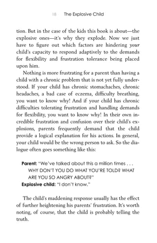 18 The Explosive Child
tion. But in the case of the kids this book is about—the
explosive ones—it’s why they explode. Now we just
have to ﬁgure out which factors are hindering your
child’s capacity to respond adaptively to the demands
for ﬂexibility and frustration tolerance being placed
upon him.
Nothing is more frustrating for a parent than having a
child with a chronic problem that is not yet fully under-
stood. If your child has chronic stomachaches, chronic
headaches, a bad case of eczema, difﬁculty breathing,
you want to know why! And if your child has chronic
difﬁculties tolerating frustration and handling demands
for ﬂexibility, you want to know why! In their own in-
credible frustration and confusion over their child’s ex-
plosions, parents frequently demand that the child
provide a logical explanation for his actions. In general,
your child would be the wrong person to ask. So the dia-
logue often goes something like this:
Parent: “We’ve talked about this a million times . . .
WHY DON’T YOU DO WHAT YOU’RE TOLD? WHAT
ARE YOU SO ANGRY ABOUT?”
Explosive child: “I don’t know.”
The child’s maddening response usually has the effect
of further heightening his parents’ frustration. It’s worth
noting, of course, that the child is probably telling the
truth.
 