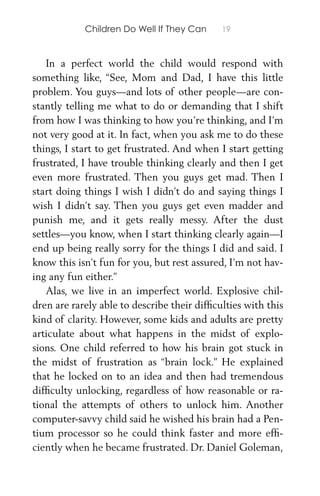 Children Do Well If They Can 19
In a perfect world the child would respond with
something like, “See, Mom and Dad, I have this little
problem. You guys—and lots of other people—are con-
stantly telling me what to do or demanding that I shift
from how I was thinking to how you’re thinking, and I’m
not very good at it. In fact, when you ask me to do these
things, I start to get frustrated. And when I start getting
frustrated, I have trouble thinking clearly and then I get
even more frustrated. Then you guys get mad. Then I
start doing things I wish I didn’t do and saying things I
wish I didn’t say. Then you guys get even madder and
punish me, and it gets really messy. After the dust
settles—you know, when I start thinking clearly again—I
end up being really sorry for the things I did and said. I
know this isn’t fun for you, but rest assured, I’m not hav-
ing any fun either.”
Alas, we live in an imperfect world. Explosive chil-
dren are rarely able to describe their difﬁculties with this
kind of clarity. However, some kids and adults are pretty
articulate about what happens in the midst of explo-
sions. One child referred to how his brain got stuck in
the midst of frustration as “brain lock.” He explained
that he locked on to an idea and then had tremendous
difﬁculty unlocking, regardless of how reasonable or ra-
tional the attempts of others to unlock him. Another
computer-savvy child said he wished his brain had a Pen-
tium processor so he could think faster and more efﬁ-
ciently when he became frustrated. Dr. Daniel Goleman,
 