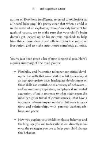 20 The Explosive Child
author of Emotional Intelligence, referred to explosions as
a “neural hijacking.” It’s pretty clear that when a child is
in the midst of an explosion, there’s “nobody home.” Our
goals, of course, are to make sure that your child’s brain
doesn’t get locked up or his neurons hijacked; to help
him think more clearly and efﬁciently in the midst of
frustration; and to make sure there’s somebody at home.
You’ve just been given a lot of new ideas to digest. Here’s
a quick summary of the main points:
• Flexibility and frustration tolerance are critical devel-
opmental skills that some children fail to develop at
an age-appropriate pace. Inadequate development of
these skills can contribute to a variety of behaviors—
sudden outbursts, explosions, and physical and verbal
aggression, often in response to what might seem the
most benign or trivial of circumstances—that have a
traumatic, adverse impact on these children’s interac-
tions and relationships with parents, teachers, sib-
lings, and peers.
• How you explain your child’s explosive behavior and
the language you use to describe it will directly inﬂu-
ence the strategies you use to help your child change
this behavior.
 