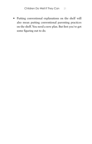Children Do Well If They Can 21
• Putting conventional explanations on the shelf will
also mean putting conventional parenting practices
on the shelf.You need a new plan. But ﬁrst you’ve got
some ﬁguring out to do.
 