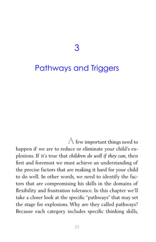 3
Pathways and Triggers
Afew important things need to
happen if we are to reduce or eliminate your child’s ex-
plosions. If it’s true that children do well if they can, then
ﬁrst and foremost we must achieve an understanding of
the precise factors that are making it hard for your child
to do well. In other words, we need to identify the fac-
tors that are compromising his skills in the domains of
ﬂexibility and frustration tolerance. In this chapter we’ll
take a closer look at the speciﬁc “pathways” that may set
the stage for explosions. Why are they called pathways?
Because each category includes speciﬁc thinking skills,
23
 