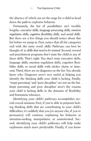 24 The Explosive Child
the absence of which can set the stage for a child to head
down the path to explosive behavior.
Fortunately, the list of possibilities isn’t terribly
lengthy: executive skills, language processing skills, emotion
regulation skills, cognitive ﬂexibility skills, and social skills.
But there are a few things you should notice about this
list before we jump in. First, notice that all the categories
end with the same word: skills. Pathways can best be
thought of as skills that need to be trained. Second, reward
and punishment programs don’t train the child in any of
these skills. That’s right: You don’t train executive skills,
language skills, emotion regulation skills, cognitive ﬂexi-
bility skills, or social skills with sticker charts or time-
outs.Third, there are no diagnoses on the list.You already
know why: Diagnoses aren’t very useful at helping you
identify the thinking skills your child is lacking. Finally,
“inept parenting” and “poor discipline” are not on the list.
Inept parenting and poor discipline aren’t the reasons
your child is lacking skills in the domains of ﬂexibility
and frustration tolerance.
Identifying your child’s pathways accomplishes sev-
eral crucial missions. First, if you’re able to pinpoint lack-
ing thinking skills that are contributing to your child’s
difﬁculties, it’s unlikely that you (or anyone else, if you’re
persuasive) will continue explaining his behavior as
attention-seeking, manipulative, or unmotivated. Sec-
ond, identifying your child’s pathways will help make
explosions much more predictable. Finally, if you know
 