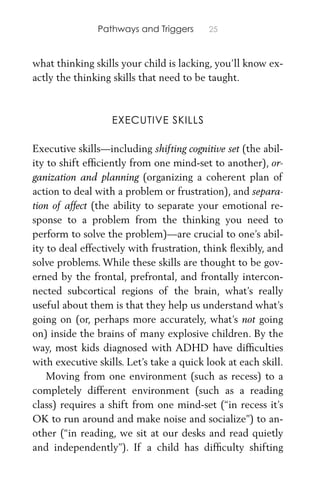 Pathways and Triggers 25
what thinking skills your child is lacking, you’ll know ex-
actly the thinking skills that need to be taught.
EXECUTIVE SKILLS
Executive skills—including shifting cognitive set (the abil-
ity to shift efﬁciently from one mind-set to another), or-
ganization and planning (organizing a coherent plan of
action to deal with a problem or frustration), and separa-
tion of affect (the ability to separate your emotional re-
sponse to a problem from the thinking you need to
perform to solve the problem)—are crucial to one’s abil-
ity to deal effectively with frustration, think ﬂexibly, and
solve problems. While these skills are thought to be gov-
erned by the frontal, prefrontal, and frontally intercon-
nected subcortical regions of the brain, what’s really
useful about them is that they help us understand what’s
going on (or, perhaps more accurately, what’s not going
on) inside the brains of many explosive children. By the
way, most kids diagnosed with ADHD have difﬁculties
with executive skills. Let’s take a quick look at each skill.
Moving from one environment (such as recess) to a
completely different environment (such as a reading
class) requires a shift from one mind-set (“in recess it’s
OK to run around and make noise and socialize”) to an-
other (“in reading, we sit at our desks and read quietly
and independently”). If a child has difﬁculty shifting
 