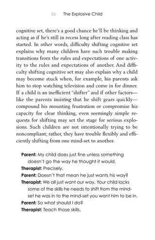 26 The Explosive Child
cognitive set, there’s a good chance he’ll be thinking and
acting as if he’s still in recess long after reading class has
started. In other words, difﬁculty shifting cognitive set
explains why many children have such trouble making
transitions from the rules and expectations of one activ-
ity to the rules and expectations of another. And difﬁ-
culty shifting cognitive set may also explain why a child
may become stuck when, for example, his parents ask
him to stop watching television and come in for dinner.
If a child is an inefﬁcient “shifter” and if other factors—
like the parents insisting that he shift gears quickly—
compound his mounting frustration or compromise his
capacity for clear thinking, even seemingly simple re-
quests for shifting may set the stage for serious explo-
sions. Such children are not intentionally trying to be
noncompliant; rather, they have trouble ﬂexibly and efﬁ-
ciently shifting from one mind-set to another.
Parent: My child does just ﬁne unless something
doesn’t go the way he thought it would.
Therapist: Precisely.
Parent: Doesn’t that mean he just wants his way?
Therapist: We all just want our way. Your child lacks
some of the skills he needs to shift from the mind-
set he was in to the mind-set you want him to be in.
Parent: So what should I do?
Therapist: Teach those skills.
 