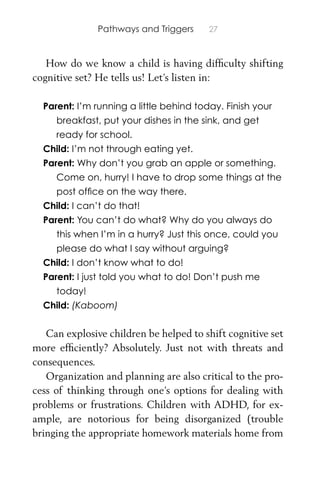 Pathways and Triggers 27
How do we know a child is having difﬁculty shifting
cognitive set? He tells us! Let’s listen in:
Parent: I’m running a little behind today. Finish your
breakfast, put your dishes in the sink, and get
ready for school.
Child: I’m not through eating yet.
Parent: Why don’t you grab an apple or something.
Come on, hurry! I have to drop some things at the
post ofﬁce on the way there.
Child: I can’t do that!
Parent: You can’t do what? Why do you always do
this when I’m in a hurry? Just this once, could you
please do what I say without arguing?
Child: I don’t know what to do!
Parent: I just told you what to do! Don’t push me
today!
Child: (Kaboom)
Can explosive children be helped to shift cognitive set
more efﬁciently? Absolutely. Just not with threats and
consequences.
Organization and planning are also critical to the pro-
cess of thinking through one’s options for dealing with
problems or frustrations. Children with ADHD, for ex-
ample, are notorious for being disorganized (trouble
bringing the appropriate homework materials home from
 
