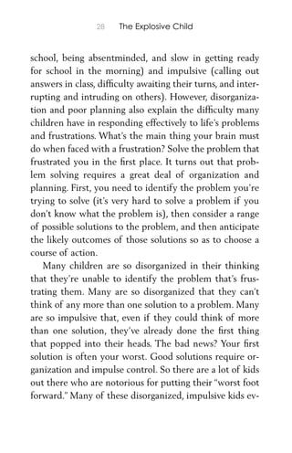 28 The Explosive Child
school, being absentminded, and slow in getting ready
for school in the morning) and impulsive (calling out
answers in class, difﬁculty awaiting their turns, and inter-
rupting and intruding on others). However, disorganiza-
tion and poor planning also explain the difﬁculty many
children have in responding effectively to life’s problems
and frustrations. What’s the main thing your brain must
do when faced with a frustration? Solve the problem that
frustrated you in the ﬁrst place. It turns out that prob-
lem solving requires a great deal of organization and
planning. First, you need to identify the problem you’re
trying to solve (it’s very hard to solve a problem if you
don’t know what the problem is), then consider a range
of possible solutions to the problem, and then anticipate
the likely outcomes of those solutions so as to choose a
course of action.
Many children are so disorganized in their thinking
that they’re unable to identify the problem that’s frus-
trating them. Many are so disorganized that they can’t
think of any more than one solution to a problem. Many
are so impulsive that, even if they could think of more
than one solution, they’ve already done the ﬁrst thing
that popped into their heads. The bad news? Your ﬁrst
solution is often your worst. Good solutions require or-
ganization and impulse control. So there are a lot of kids
out there who are notorious for putting their “worst foot
forward.” Many of these disorganized, impulsive kids ev-
 